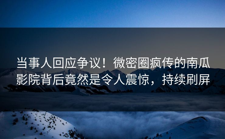 当事人回应争议！微密圈疯传的南瓜影院背后竟然是令人震惊，持续刷屏