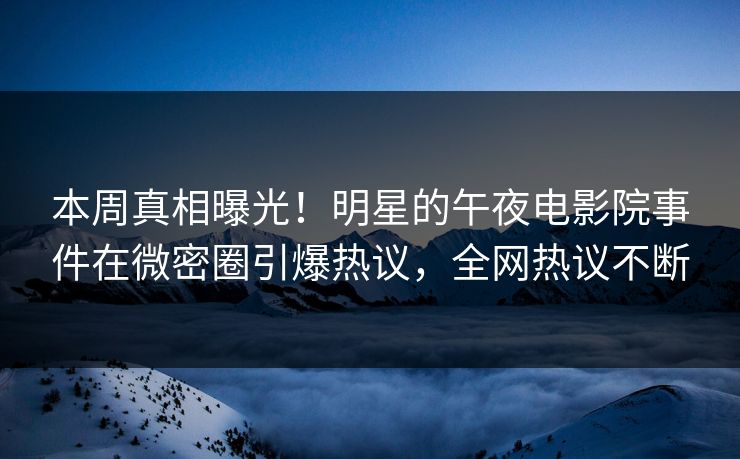 本周真相曝光！明星的午夜电影院事件在微密圈引爆热议，全网热议不断