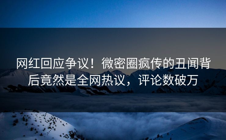网红回应争议！微密圈疯传的丑闻背后竟然是全网热议，评论数破万