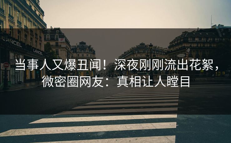 当事人又爆丑闻！深夜刚刚流出花絮，微密圈网友：真相让人瞠目