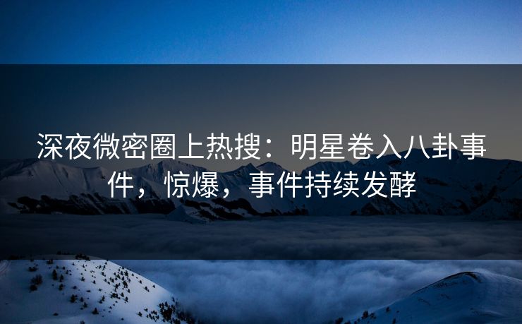 深夜微密圈上热搜：明星卷入八卦事件，惊爆，事件持续发酵