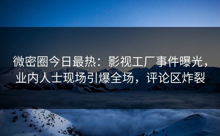 微密圈今日最热：影视工厂事件曝光，业内人士现场引爆全场，评论区炸裂