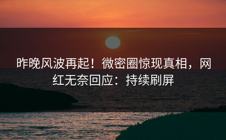 昨晚风波再起！微密圈惊现真相，网红无奈回应：持续刷屏
