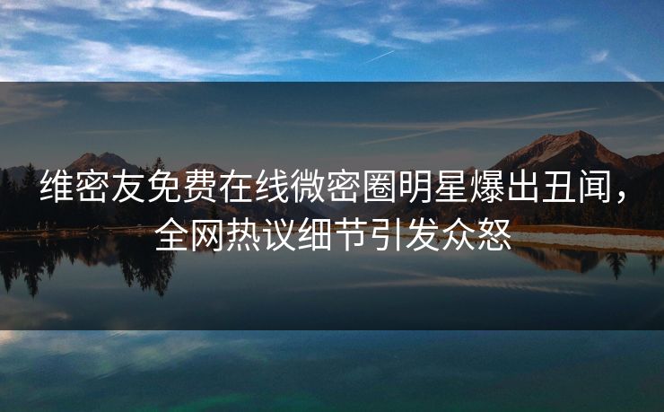 维密友免费在线微密圈明星爆出丑闻，全网热议细节引发众怒