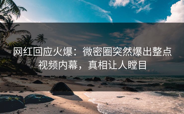 网红回应火爆：微密圈突然爆出整点视频内幕，真相让人瞠目