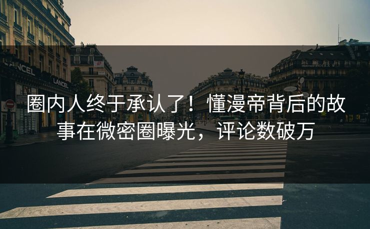 圈内人终于承认了！懂漫帝背后的故事在微密圈曝光，评论数破万