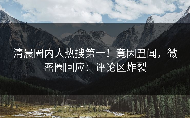 清晨圈内人热搜第一！竟因丑闻，微密圈回应：评论区炸裂