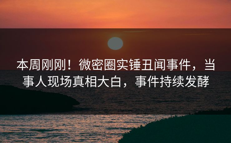 本周刚刚！微密圈实锤丑闻事件，当事人现场真相大白，事件持续发酵