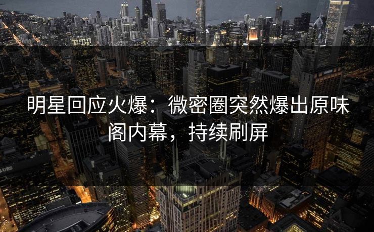 明星回应火爆：微密圈突然爆出原味阁内幕，持续刷屏