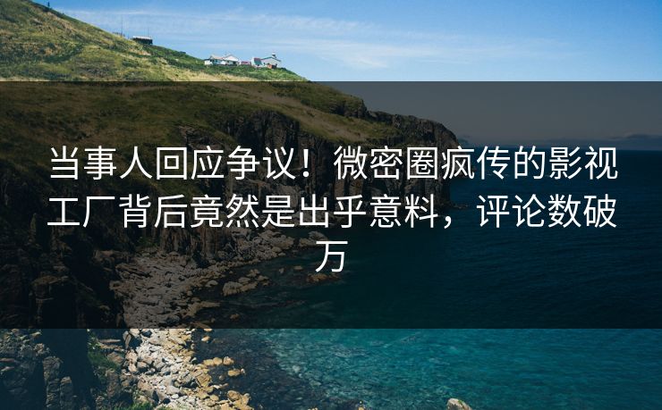 当事人回应争议！微密圈疯传的影视工厂背后竟然是出乎意料，评论数破万