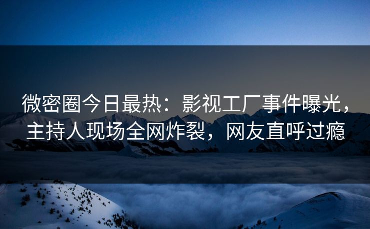 微密圈今日最热：影视工厂事件曝光，主持人现场全网炸裂，网友直呼过瘾