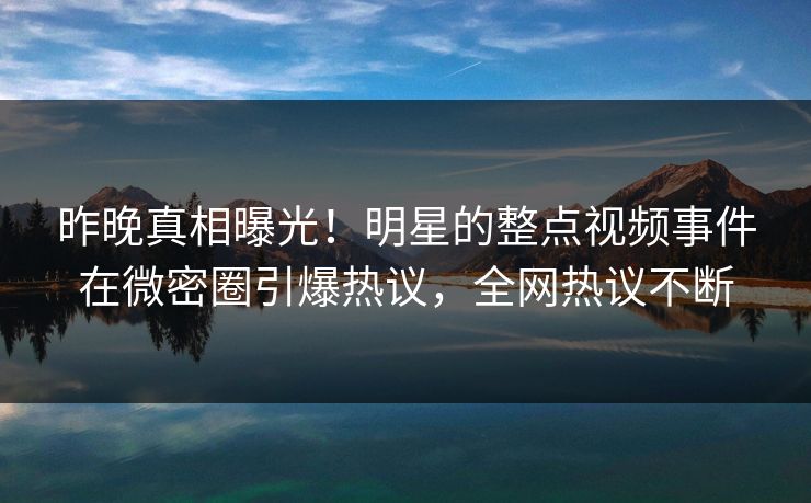 昨晚真相曝光！明星的整点视频事件在微密圈引爆热议，全网热议不断