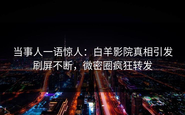 当事人一语惊人：白羊影院真相引发刷屏不断，微密圈疯狂转发