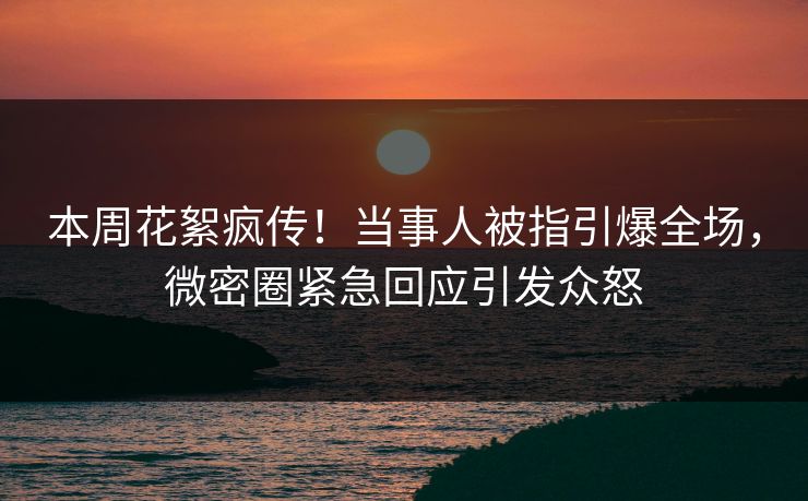 本周花絮疯传！当事人被指引爆全场，微密圈紧急回应引发众怒