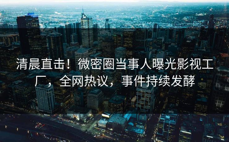 清晨直击！微密圈当事人曝光影视工厂，全网热议，事件持续发酵