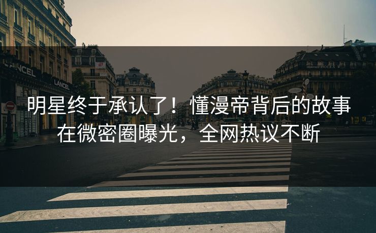 明星终于承认了！懂漫帝背后的故事在微密圈曝光，全网热议不断