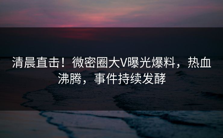 清晨直击！微密圈大V曝光爆料，热血沸腾，事件持续发酵