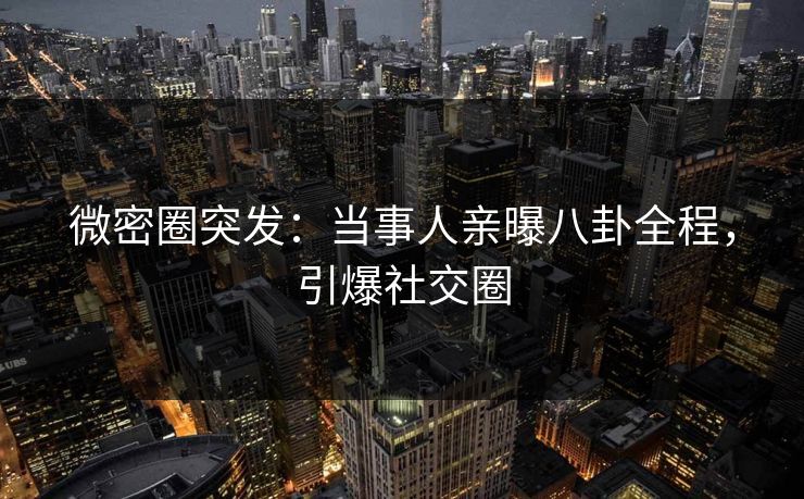 微密圈突发：当事人亲曝八卦全程，引爆社交圈