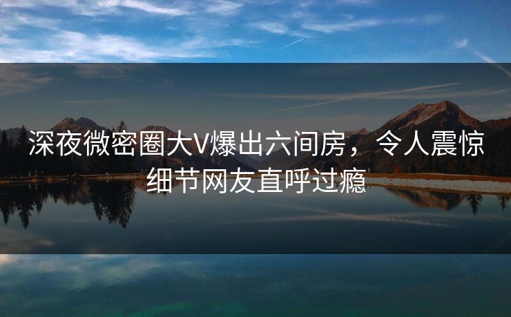 深夜微密圈大V爆出六间房，令人震惊细节网友直呼过瘾