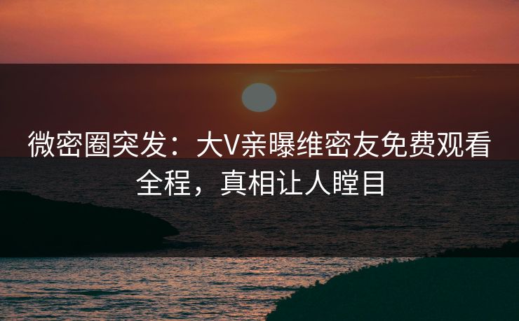 微密圈突发：大V亲曝维密友免费观看全程，真相让人瞠目