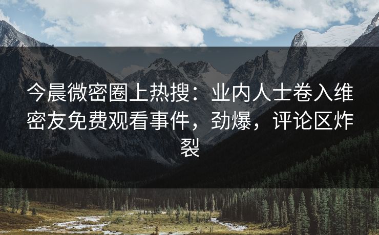 今晨微密圈上热搜：业内人士卷入维密友免费观看事件，劲爆，评论区炸裂