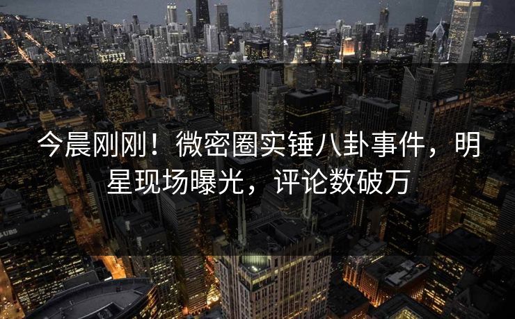 今晨刚刚！微密圈实锤八卦事件，明星现场曝光，评论数破万
