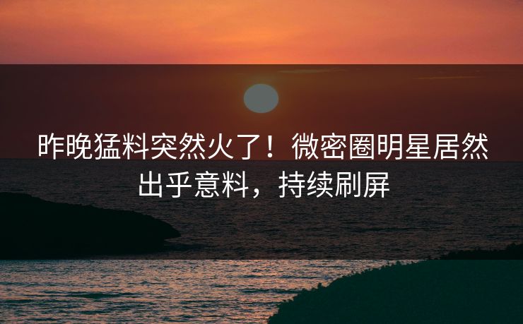 昨晚猛料突然火了！微密圈明星居然出乎意料，持续刷屏