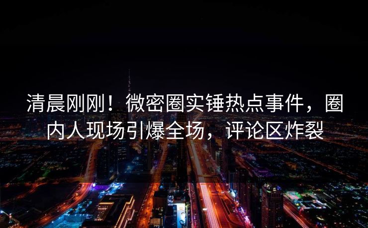 清晨刚刚！微密圈实锤热点事件，圈内人现场引爆全场，评论区炸裂