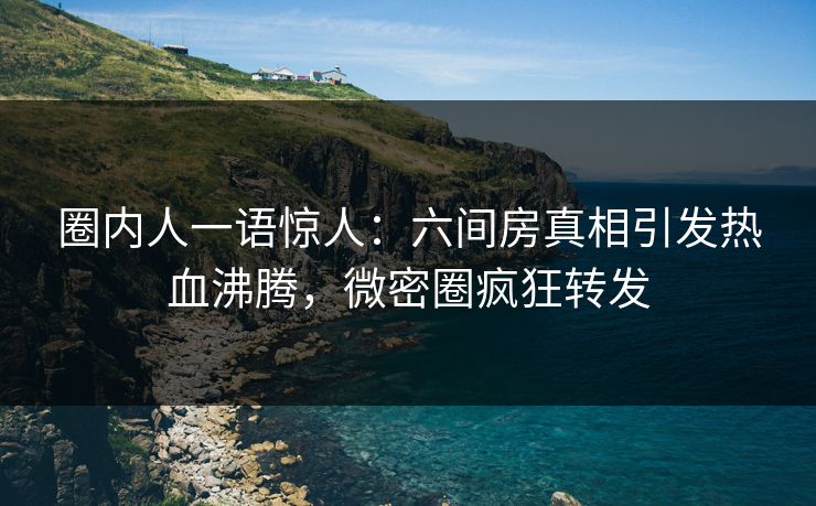 圈内人一语惊人：六间房真相引发热血沸腾，微密圈疯狂转发