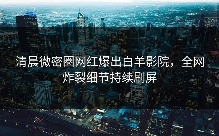 清晨微密圈网红爆出白羊影院，全网炸裂细节持续刷屏