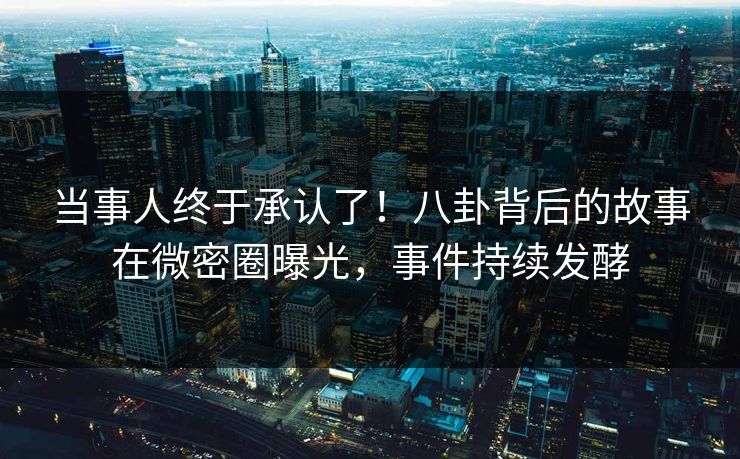 当事人终于承认了！八卦背后的故事在微密圈曝光，事件持续发酵