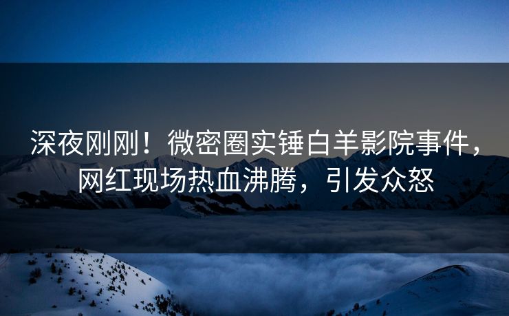 深夜刚刚！微密圈实锤白羊影院事件，网红现场热血沸腾，引发众怒
