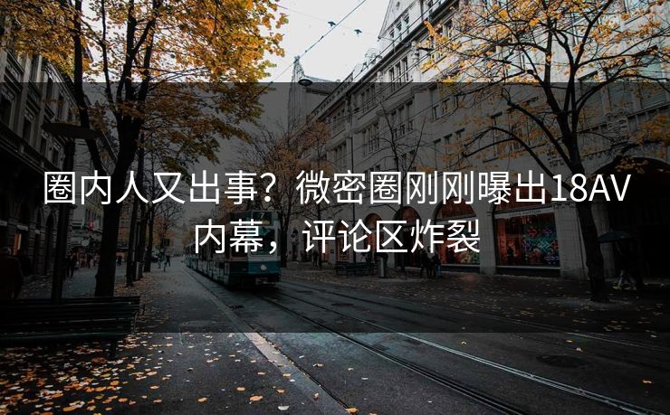 圈内人又出事？微密圈刚刚曝出18AV内幕，评论区炸裂