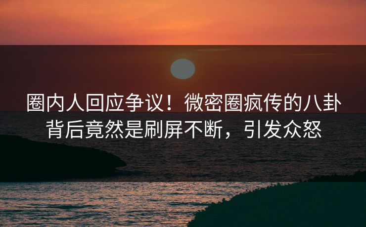 圈内人回应争议！微密圈疯传的八卦背后竟然是刷屏不断，引发众怒
