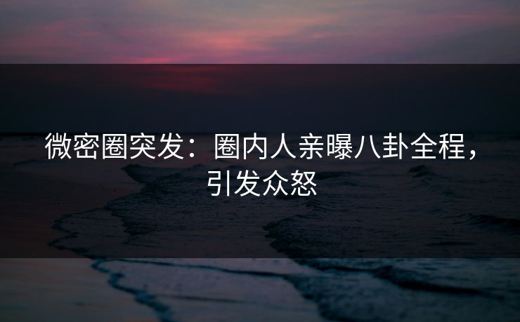 微密圈突发：圈内人亲曝八卦全程，引发众怒
