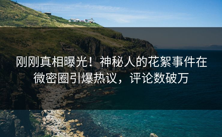 刚刚真相曝光！神秘人的花絮事件在微密圈引爆热议，评论数破万