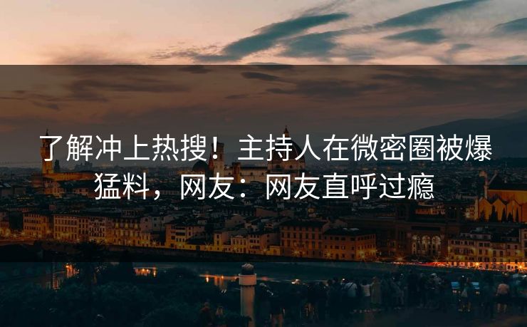 了解冲上热搜！主持人在微密圈被爆猛料，网友：网友直呼过瘾