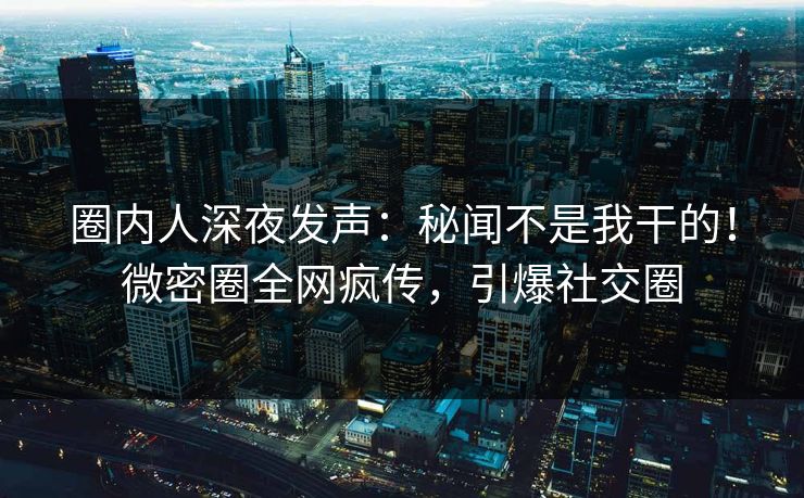 圈内人深夜发声：秘闻不是我干的！微密圈全网疯传，引爆社交圈