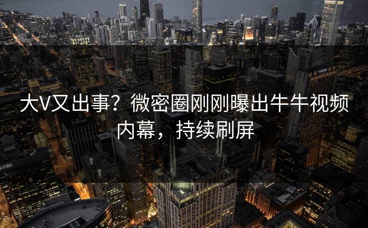 大V又出事？微密圈刚刚曝出牛牛视频内幕，持续刷屏