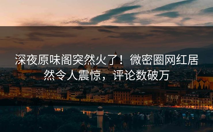 深夜原味阁突然火了！微密圈网红居然令人震惊，评论数破万