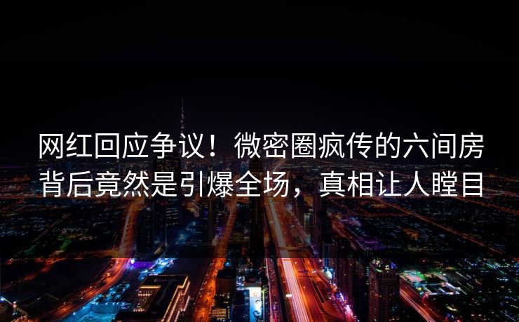 网红回应争议！微密圈疯传的六间房背后竟然是引爆全场，真相让人瞠目