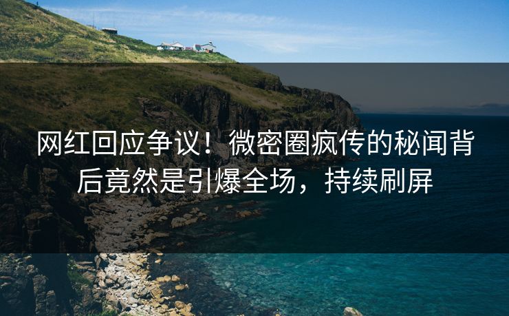 网红回应争议！微密圈疯传的秘闻背后竟然是引爆全场，持续刷屏