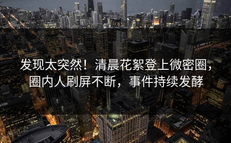 发现太突然！清晨花絮登上微密圈，圈内人刷屏不断，事件持续发酵