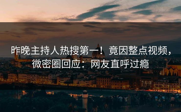 昨晚主持人热搜第一！竟因整点视频，微密圈回应：网友直呼过瘾