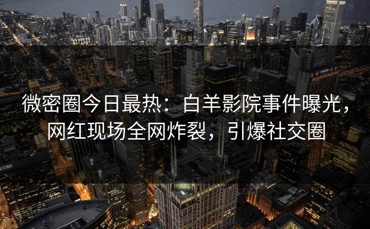 微密圈今日最热：白羊影院事件曝光，网红现场全网炸裂，引爆社交圈