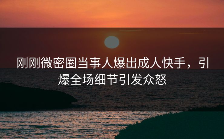 刚刚微密圈当事人爆出成人快手，引爆全场细节引发众怒