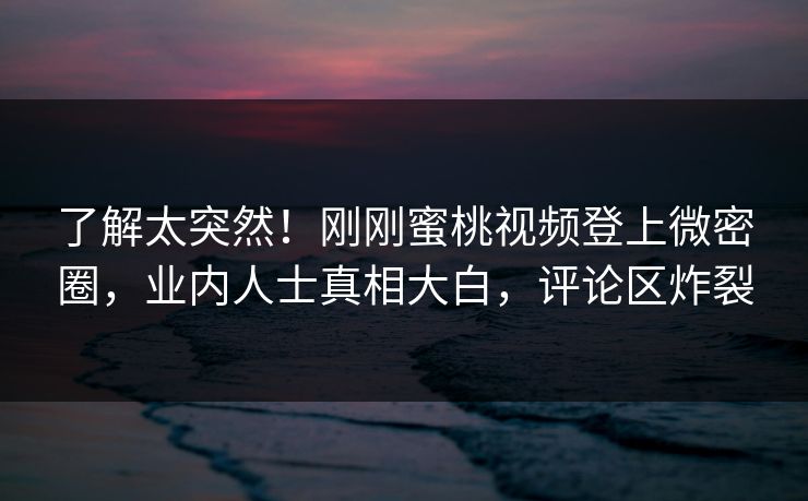 了解太突然！刚刚蜜桃视频登上微密圈，业内人士真相大白，评论区炸裂