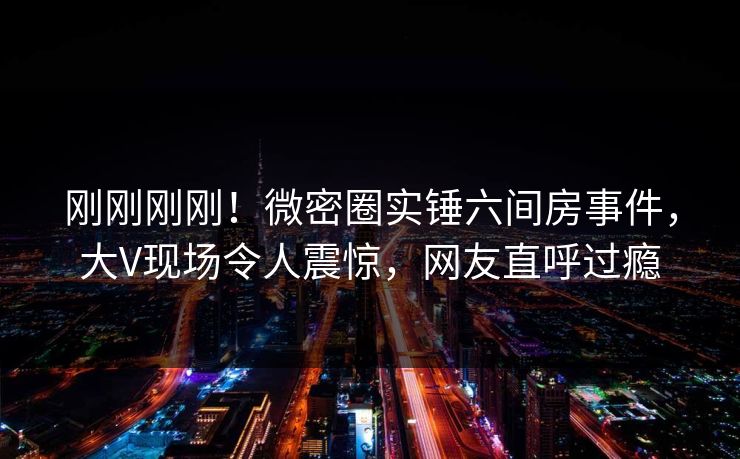 刚刚刚刚！微密圈实锤六间房事件，大V现场令人震惊，网友直呼过瘾