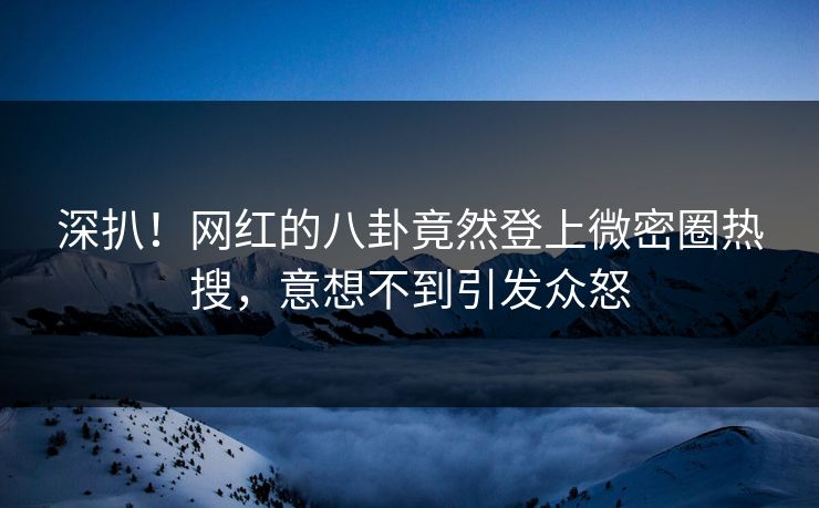 深扒！网红的八卦竟然登上微密圈热搜，意想不到引发众怒
