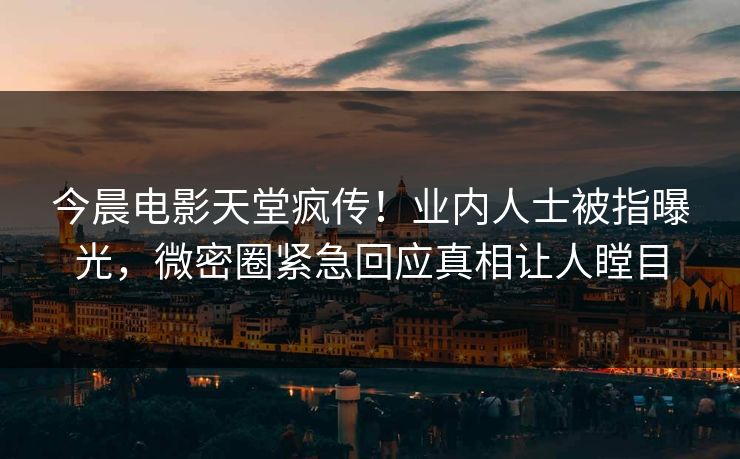 今晨电影天堂疯传！业内人士被指曝光，微密圈紧急回应真相让人瞠目